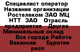 Специалист-оператор › Название организации ­ Ростелеком ЗАО МЦ НТТ, ЗАО › Отрасль предприятия ­ Другое › Минимальный оклад ­ 20 000 - Все города Работа » Вакансии   . Бурятия респ.